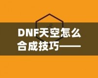 DNF天空怎么合成技巧——最全攻略，助你輕松提升角色戰(zhàn)力