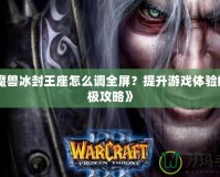 《魔獸冰封王座怎么調(diào)全屏？提升游戲體驗的終極攻略》