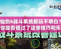 仙劍6戰(zhàn)斗系統(tǒng)都玩不明白？你是否錯過了這些技巧和樂趣？