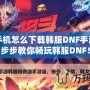 華為手機(jī)怎么下載韓服DNF手游？一步步教你暢玩韓服DNF！