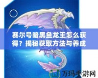 賽爾號暗黑魚龍王怎么獲得？揭秘獲取方法與養(yǎng)成攻略