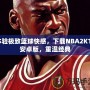 體驗(yàn)極致籃球快感，下載NBA2K11安卓版，重溫經(jīng)典