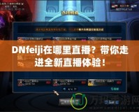 DNfeiji在哪里直播？帶你走進(jìn)全新直播體驗(yàn)！