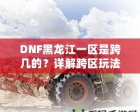 DNF黑龍江一區(qū)是跨幾的？詳解跨區(qū)玩法與策略