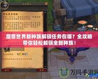 魔獸世界新種族解鎖任務(wù)在哪？全攻略帶你輕松解鎖全新種族！