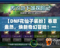 【DNF花仙子裝扮】春意盎然，煥新奇幻冒險(xiǎn)！一起來(lái)探索夢(mèng)幻花園的奇妙魅力