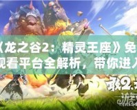 《龍之谷2：精靈王座》免費(fèi)觀看平臺全解析，帶你進(jìn)入奇幻冒險世界