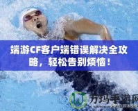 端游CF客戶端錯誤解決全攻略，輕松告別煩惱！