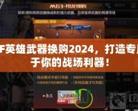 CF英雄武器換購2024，打造專屬于你的戰(zhàn)場利器！