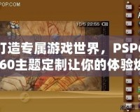 打造專屬游戲世界，PSP6.60主題定制讓你的體驗(yàn)煥然一新