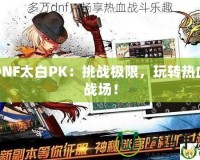 DNF太白PK：挑戰(zhàn)極限，玩轉(zhuǎn)熱血戰(zhàn)場(chǎng)！