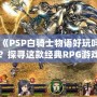 《PSP白騎士物語好玩嗎？探尋這款經典RPG游戲的魅力所在》