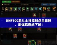 DNF100龍斗士技能加點全攻略，助你稱霸地下城！