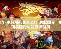 DNF中韓對抗賽2023：跨越國界，展現(xiàn)極限對決的巔峰時刻