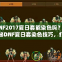 DNF2017夏日套能染色嗎？揭秘DNF夏日套染色技巧，打造專屬個(gè)性外觀