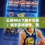 王牌NBA下載手機(jī)版：暢享籃球激情，隨時(shí)隨地開(kāi)啟無(wú)限對(duì)戰(zhàn)