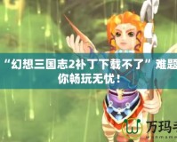 解決“幻想三國志2補丁下載不了”難題，讓你暢玩無憂！