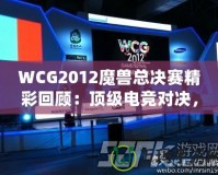 WCG2012魔獸總決賽精彩回顧：頂級(jí)電競對決，策略與操作的極致較量