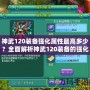 神武120裝備強(qiáng)化屬性最高多少？全面解析神武120裝備的強(qiáng)化與屬性提升！