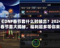 《DNF春節(jié)套什么時候出？2024春節(jié)套大揭秘，福利超多等你來拿！》