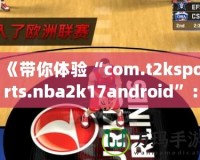 《帶你體驗(yàn)“com.t2ksports.nba2k17android”：暢玩經(jīng)典籃球，感受超強(qiáng)現(xiàn)實(shí)體驗(yàn)！》