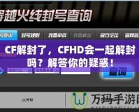 CF解封了，CFHD會(huì)一起解封嗎？解答你的疑惑！