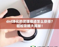 dnf凈化的靈魂痕跡怎么獲得？輕松攻略大揭秘！