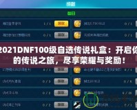 2021DNF100級自選傳說禮盒：開啟你的傳說之旅，盡享榮耀與獎勵！