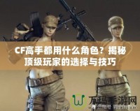 CF高手都用什么角色？揭秘頂級玩家的選擇與技巧