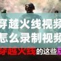 穿越火線視頻怎么錄制視頻？讓你輕松捕捉每一刻精彩！