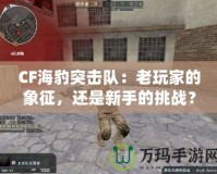 CF海豹突擊隊(duì)：老玩家的象征，還是新手的挑戰(zhàn)？