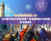 《DNF卡拉卡斯在哪里？探尋最強(qiáng)BOSS的挑戰(zhàn)與秘境》