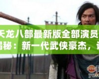 《天龍八部最新版全部演員表》大揭秘：新一代武俠豪杰，誰最符合原著形象？