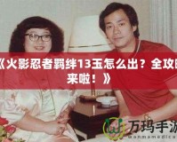 《火影忍者羈絆13玉怎么出？全攻略來啦！》