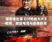 謝霆鋒出演《CF槍戰(zhàn)大片》視頻，掀起電競(jìng)與影像的雙重風(fēng)暴！