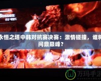 永恒之塔中韓對抗賽決賽：激情碰撞，誰將問鼎巔峰？