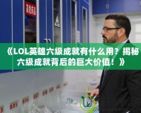 《LOL英雄六級成就有什么用？揭秘六級成就背后的巨大價值！》