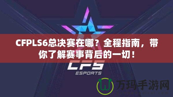 CFPLS6總決賽在哪？全程指南，帶你了解賽事背后的一切！