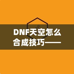 DNF天空怎么合成技巧——最全攻略，助你輕松提升角色戰(zhàn)力