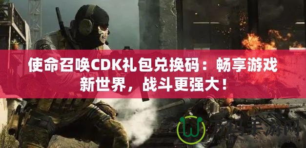 使命召喚CDK禮包兌換碼：暢享游戲新世界，戰(zhàn)斗更強(qiáng)大！