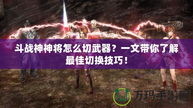 斗戰(zhàn)神神將怎么切武器？一文帶你了解最佳切換技巧！