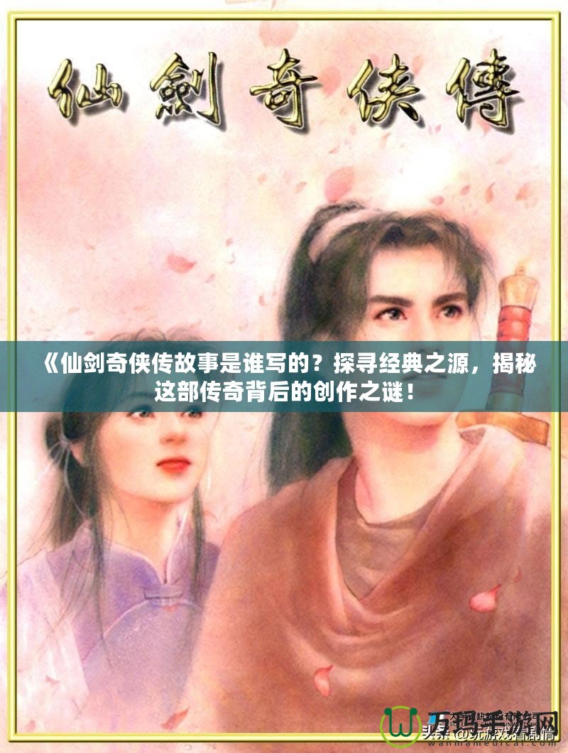 《仙劍奇?zhèn)b傳故事是誰寫的？探尋經(jīng)典之源，揭秘這部傳奇背后的創(chuàng)作之謎！