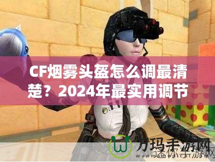 CF煙霧頭盔怎么調(diào)最清楚？2024年最實(shí)用調(diào)節(jié)技巧大揭秘！