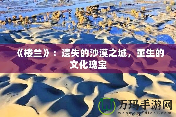 《樓蘭》：遺失的沙漠之城，重生的文化瑰寶