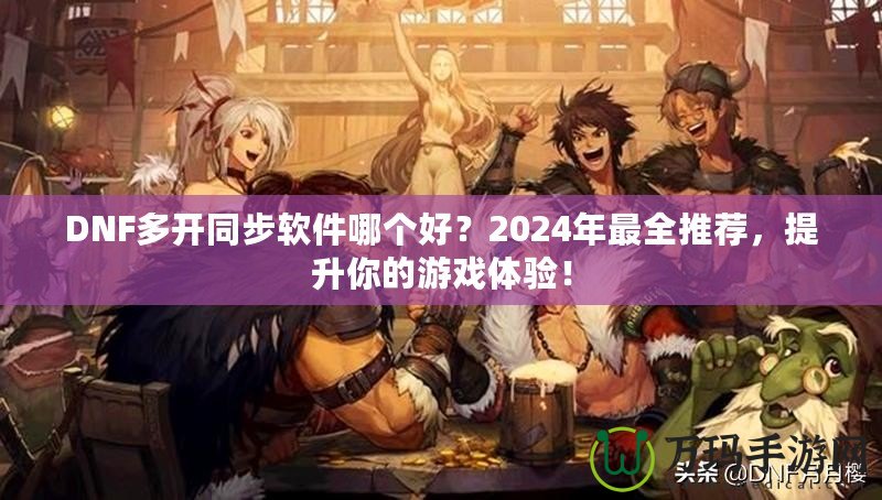 DNF多開同步軟件哪個好？2024年最全推薦，提升你的游戲體驗(yàn)！