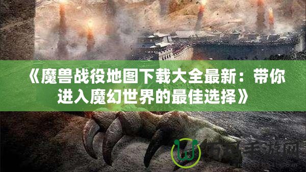 《魔獸戰(zhàn)役地圖下載大全最新：帶你進入魔幻世界的最佳選擇》