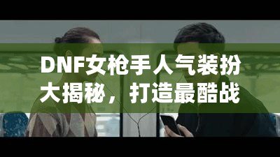 DNF女槍手人氣裝扮大揭秘，打造最酷戰(zhàn)斗女神！