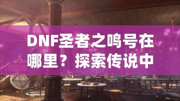 DNF圣者之鳴號在哪里？探索傳說中的圣者之鳴號及其獲取方式