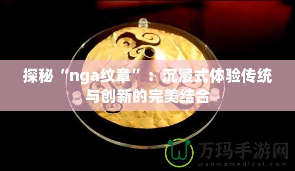 探秘“nga紋章”：沉浸式體驗(yàn)傳統(tǒng)與創(chuàng)新的完美結(jié)合