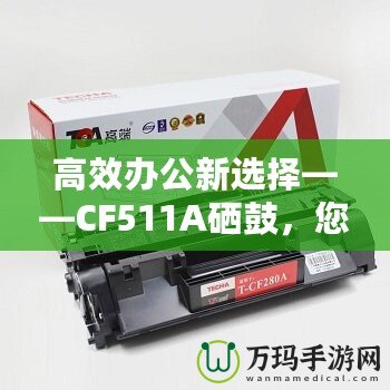 高效辦公新選擇——CF511A硒鼓，您的智能打印伙伴